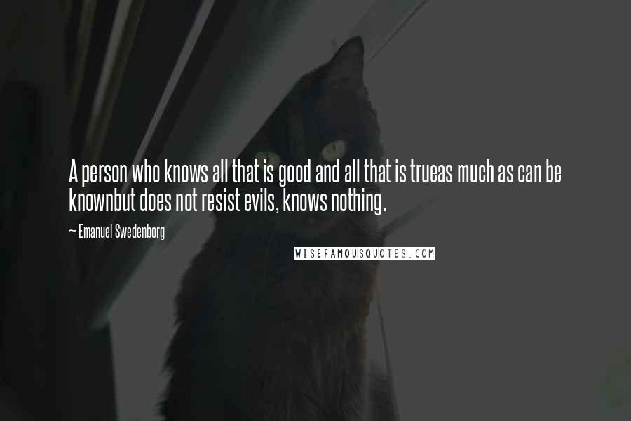 Emanuel Swedenborg Quotes: A person who knows all that is good and all that is trueas much as can be knownbut does not resist evils, knows nothing.