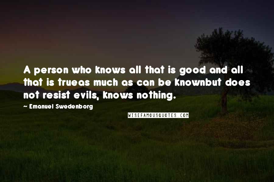 Emanuel Swedenborg Quotes: A person who knows all that is good and all that is trueas much as can be knownbut does not resist evils, knows nothing.