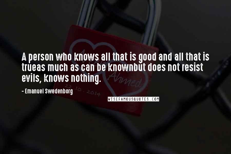 Emanuel Swedenborg Quotes: A person who knows all that is good and all that is trueas much as can be knownbut does not resist evils, knows nothing.