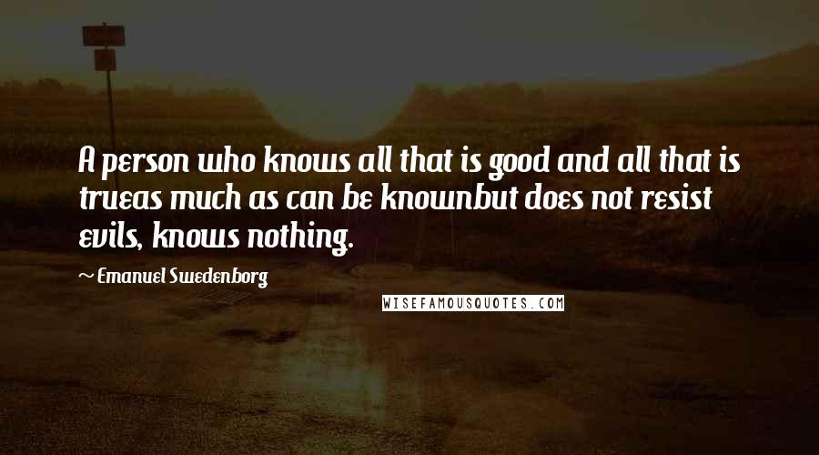 Emanuel Swedenborg Quotes: A person who knows all that is good and all that is trueas much as can be knownbut does not resist evils, knows nothing.