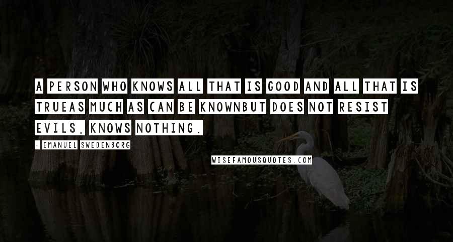 Emanuel Swedenborg Quotes: A person who knows all that is good and all that is trueas much as can be knownbut does not resist evils, knows nothing.