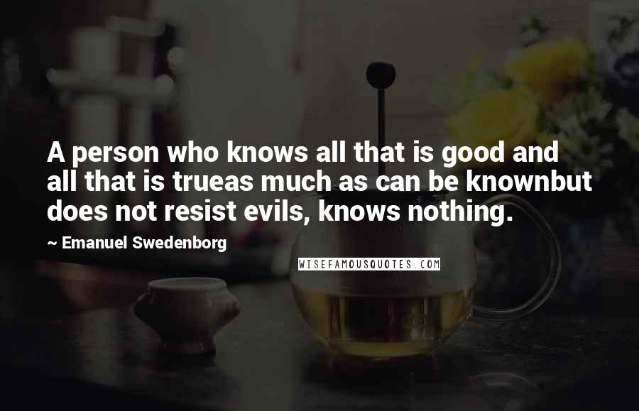 Emanuel Swedenborg Quotes: A person who knows all that is good and all that is trueas much as can be knownbut does not resist evils, knows nothing.