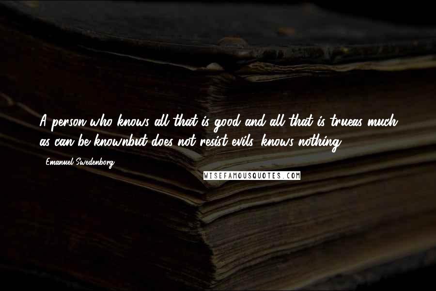 Emanuel Swedenborg Quotes: A person who knows all that is good and all that is trueas much as can be knownbut does not resist evils, knows nothing.