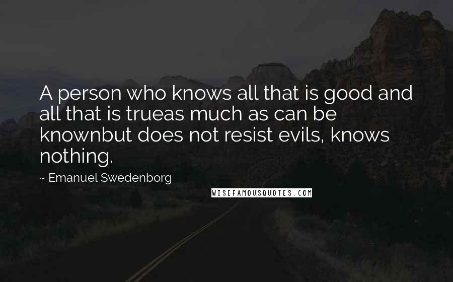 Emanuel Swedenborg Quotes: A person who knows all that is good and all that is trueas much as can be knownbut does not resist evils, knows nothing.