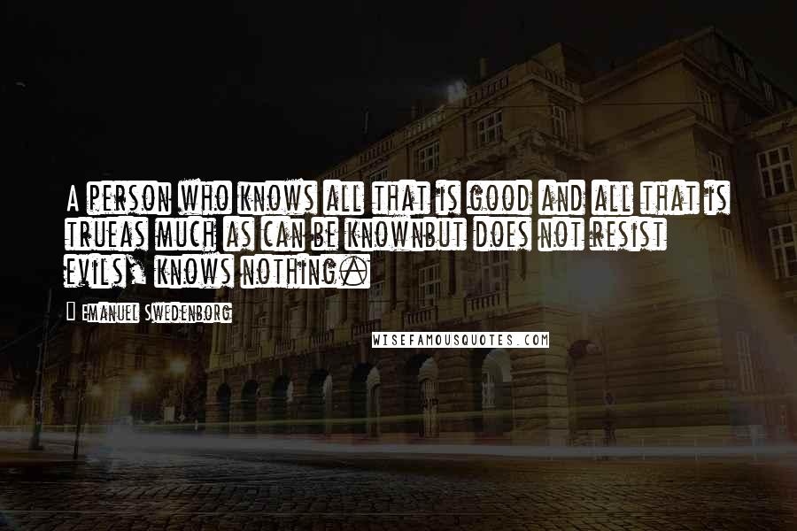 Emanuel Swedenborg Quotes: A person who knows all that is good and all that is trueas much as can be knownbut does not resist evils, knows nothing.