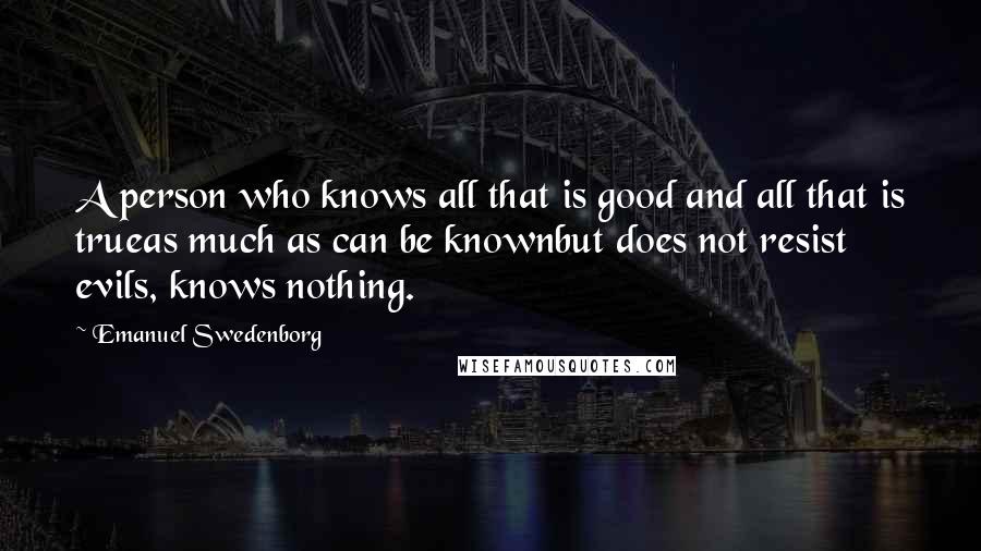 Emanuel Swedenborg Quotes: A person who knows all that is good and all that is trueas much as can be knownbut does not resist evils, knows nothing.