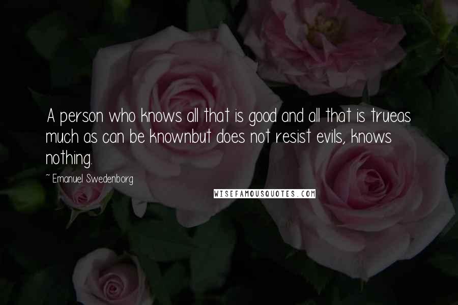 Emanuel Swedenborg Quotes: A person who knows all that is good and all that is trueas much as can be knownbut does not resist evils, knows nothing.