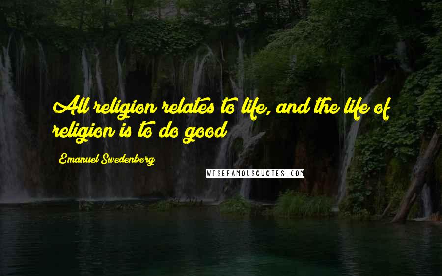 Emanuel Swedenborg Quotes: All religion relates to life, and the life of religion is to do good