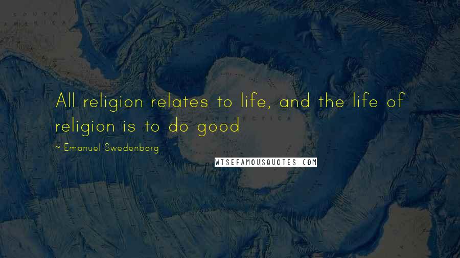 Emanuel Swedenborg Quotes: All religion relates to life, and the life of religion is to do good