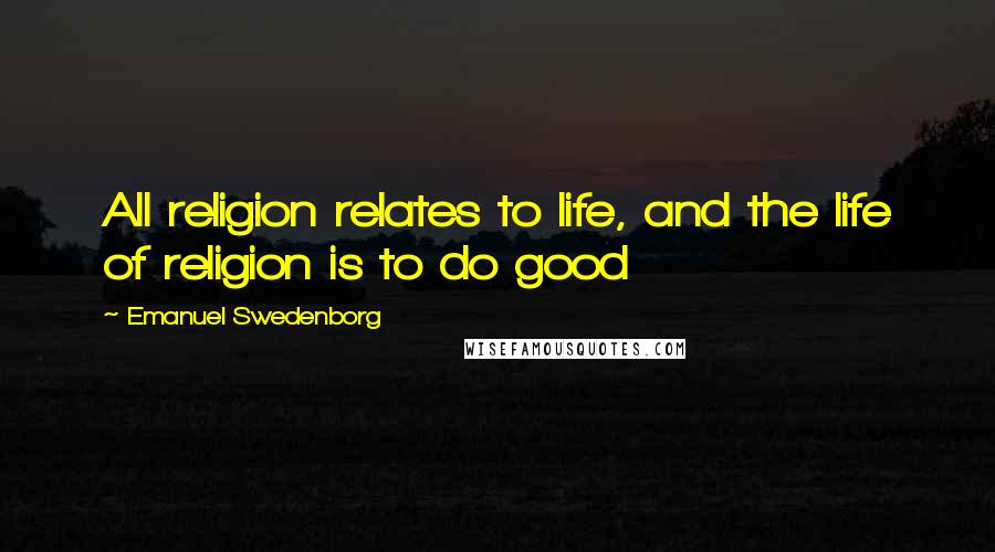 Emanuel Swedenborg Quotes: All religion relates to life, and the life of religion is to do good