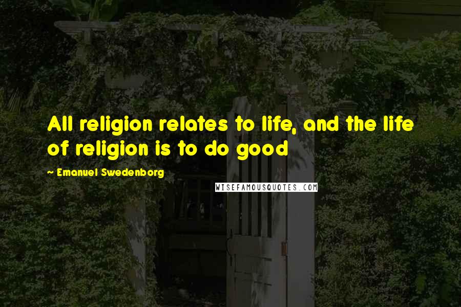 Emanuel Swedenborg Quotes: All religion relates to life, and the life of religion is to do good