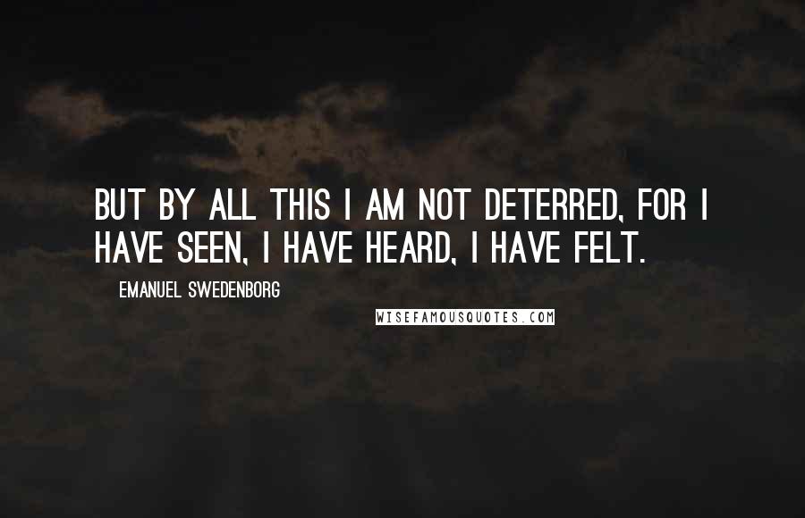 Emanuel Swedenborg Quotes: But by all this I am not deterred, for I have seen, I have heard, I have felt.