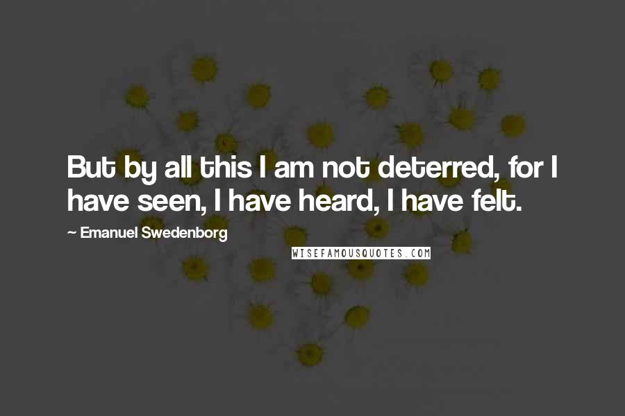 Emanuel Swedenborg Quotes: But by all this I am not deterred, for I have seen, I have heard, I have felt.