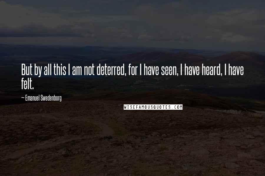 Emanuel Swedenborg Quotes: But by all this I am not deterred, for I have seen, I have heard, I have felt.