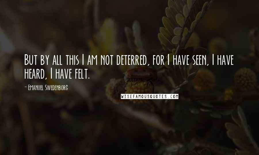 Emanuel Swedenborg Quotes: But by all this I am not deterred, for I have seen, I have heard, I have felt.