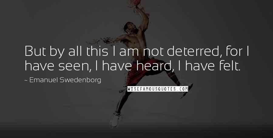 Emanuel Swedenborg Quotes: But by all this I am not deterred, for I have seen, I have heard, I have felt.