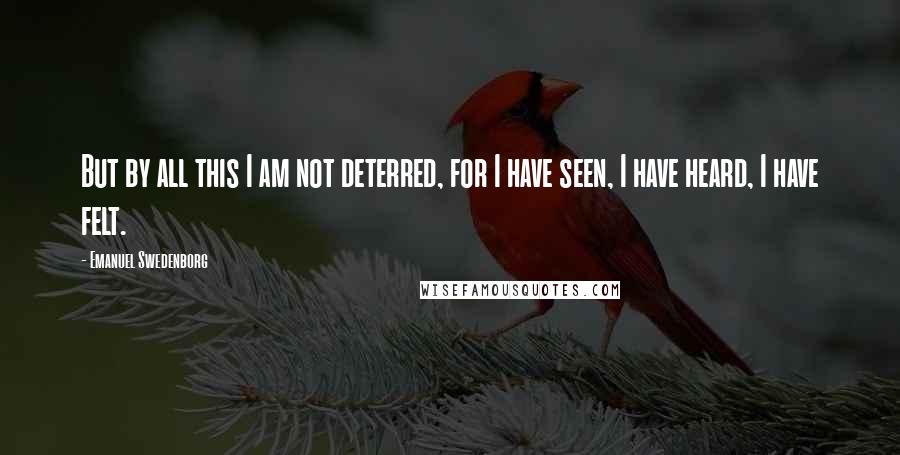 Emanuel Swedenborg Quotes: But by all this I am not deterred, for I have seen, I have heard, I have felt.