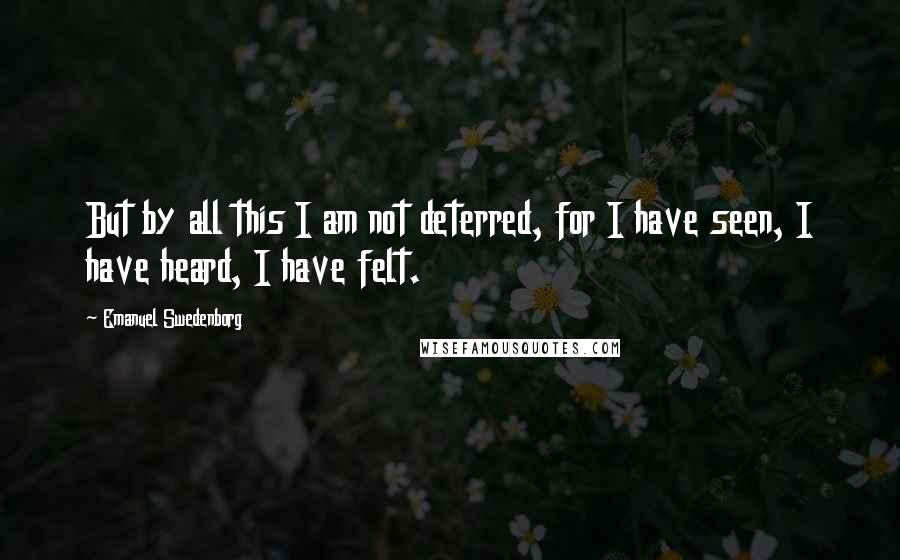 Emanuel Swedenborg Quotes: But by all this I am not deterred, for I have seen, I have heard, I have felt.