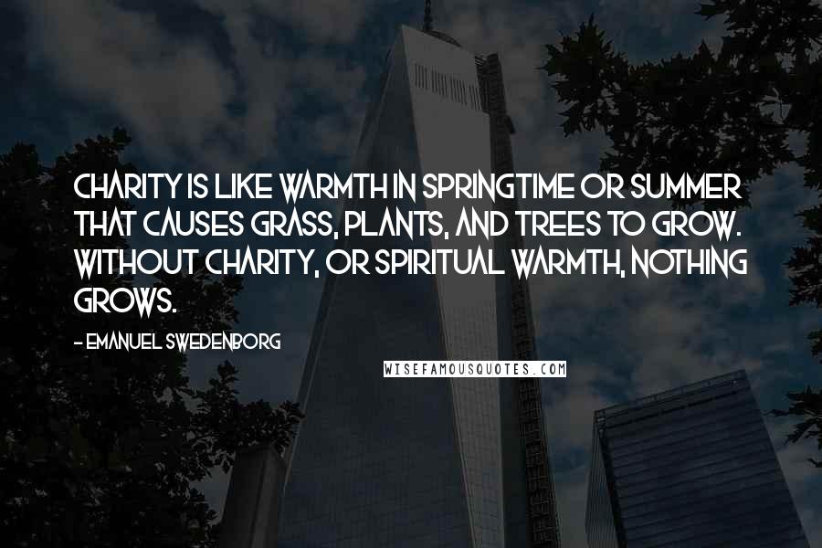 Emanuel Swedenborg Quotes: Charity is like warmth in springtime or summer that causes grass, plants, and trees to grow. Without charity, or spiritual warmth, nothing grows.