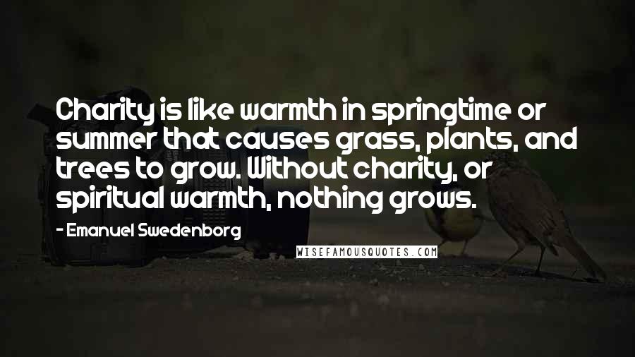 Emanuel Swedenborg Quotes: Charity is like warmth in springtime or summer that causes grass, plants, and trees to grow. Without charity, or spiritual warmth, nothing grows.