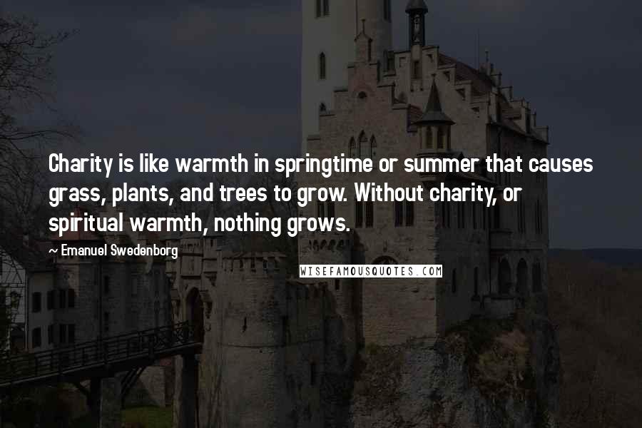 Emanuel Swedenborg Quotes: Charity is like warmth in springtime or summer that causes grass, plants, and trees to grow. Without charity, or spiritual warmth, nothing grows.