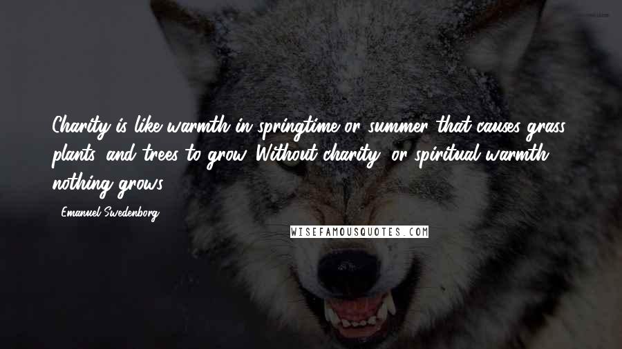 Emanuel Swedenborg Quotes: Charity is like warmth in springtime or summer that causes grass, plants, and trees to grow. Without charity, or spiritual warmth, nothing grows.