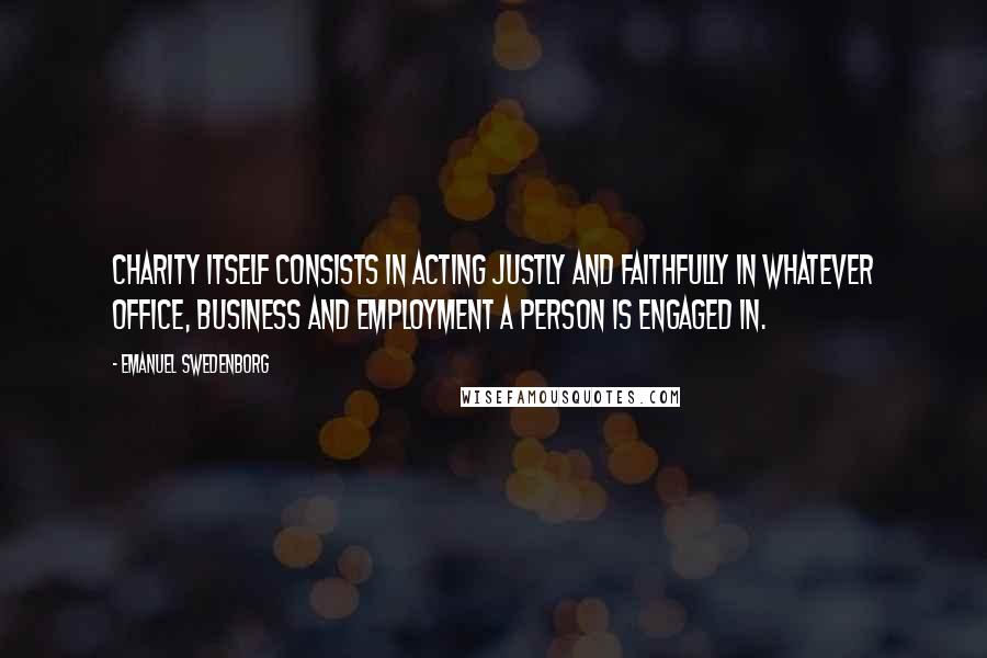 Emanuel Swedenborg Quotes: Charity itself consists in acting justly and faithfully in whatever office, business and employment a person is engaged in.