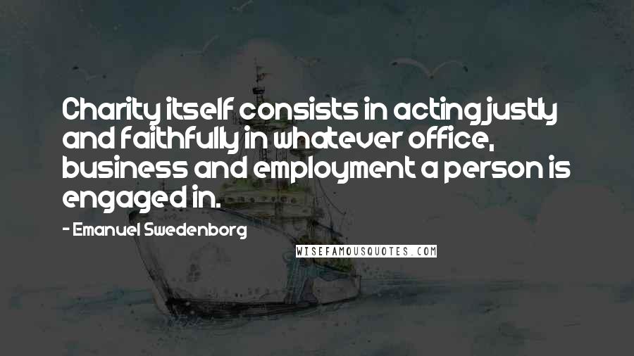 Emanuel Swedenborg Quotes: Charity itself consists in acting justly and faithfully in whatever office, business and employment a person is engaged in.