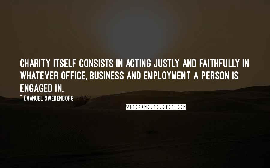 Emanuel Swedenborg Quotes: Charity itself consists in acting justly and faithfully in whatever office, business and employment a person is engaged in.