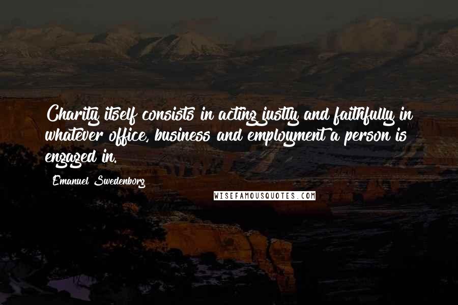 Emanuel Swedenborg Quotes: Charity itself consists in acting justly and faithfully in whatever office, business and employment a person is engaged in.