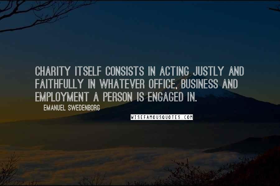Emanuel Swedenborg Quotes: Charity itself consists in acting justly and faithfully in whatever office, business and employment a person is engaged in.