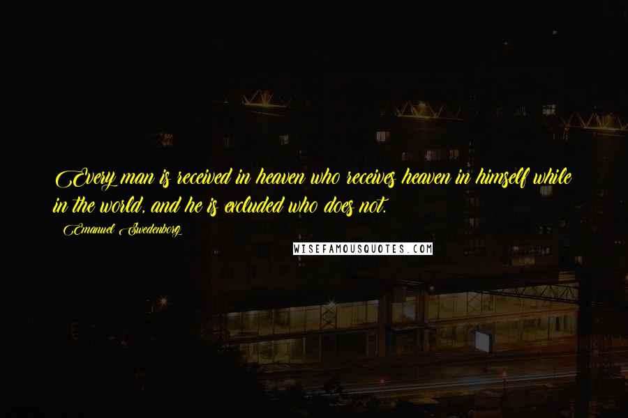 Emanuel Swedenborg Quotes: Every man is received in heaven who receives heaven in himself while in the world, and he is excluded who does not.