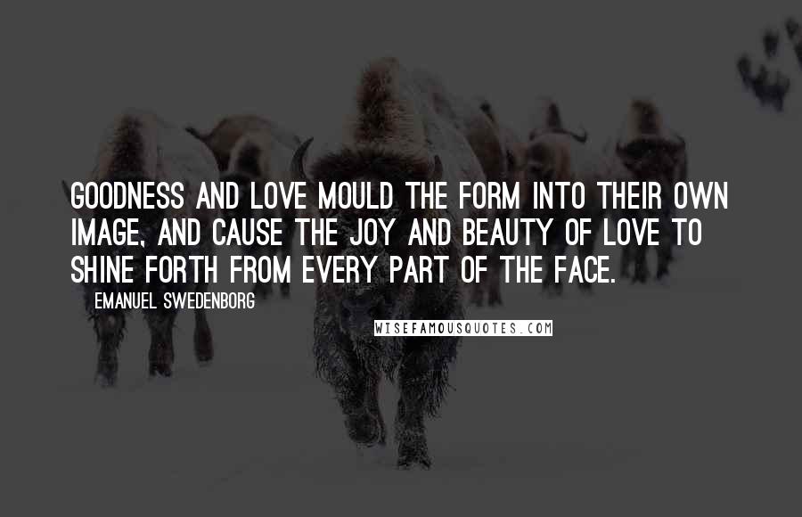 Emanuel Swedenborg Quotes: Goodness and love mould the form into their own image, and cause the joy and beauty of love to shine forth from every part of the face.