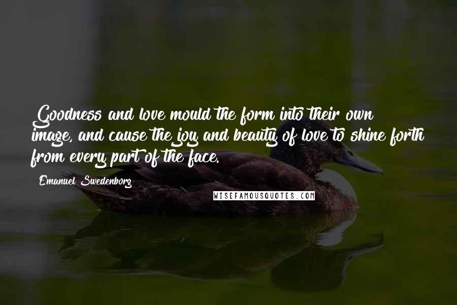 Emanuel Swedenborg Quotes: Goodness and love mould the form into their own image, and cause the joy and beauty of love to shine forth from every part of the face.