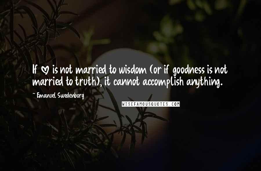 Emanuel Swedenborg Quotes: If love is not married to wisdom (or if goodness is not married to truth), it cannot accomplish anything.