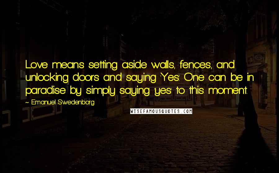 Emanuel Swedenborg Quotes: Love means setting aside walls, fences, and unlocking doors and saying 'Yes.' One can be in paradise by simply saying 'yes' to this moment.