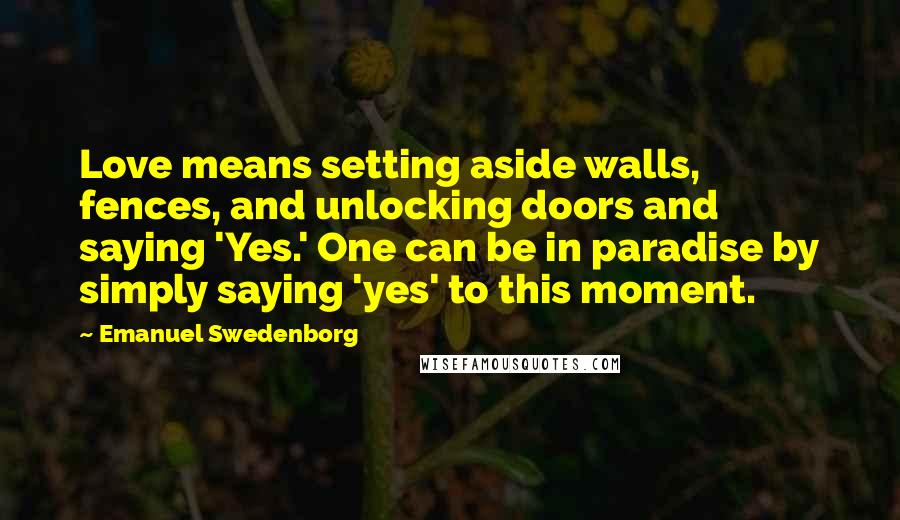 Emanuel Swedenborg Quotes: Love means setting aside walls, fences, and unlocking doors and saying 'Yes.' One can be in paradise by simply saying 'yes' to this moment.