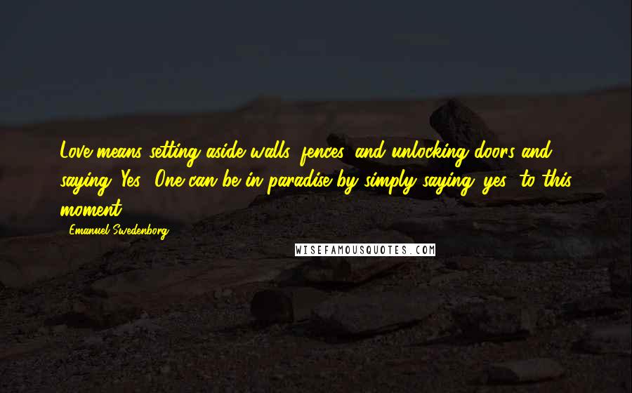 Emanuel Swedenborg Quotes: Love means setting aside walls, fences, and unlocking doors and saying 'Yes.' One can be in paradise by simply saying 'yes' to this moment.