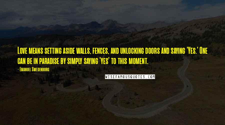 Emanuel Swedenborg Quotes: Love means setting aside walls, fences, and unlocking doors and saying 'Yes.' One can be in paradise by simply saying 'yes' to this moment.