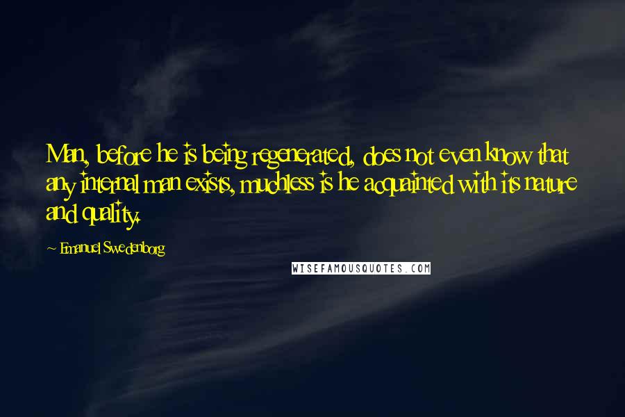 Emanuel Swedenborg Quotes: Man, before he is being regenerated, does not even know that any internal man exists, muchless is he acquainted with its nature and quality.