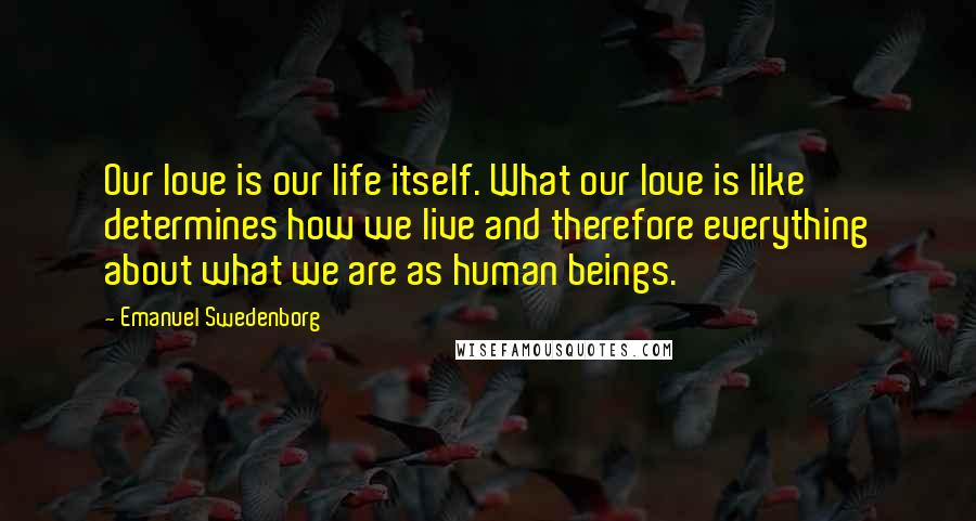 Emanuel Swedenborg Quotes: Our love is our life itself. What our love is like determines how we live and therefore everything about what we are as human beings.