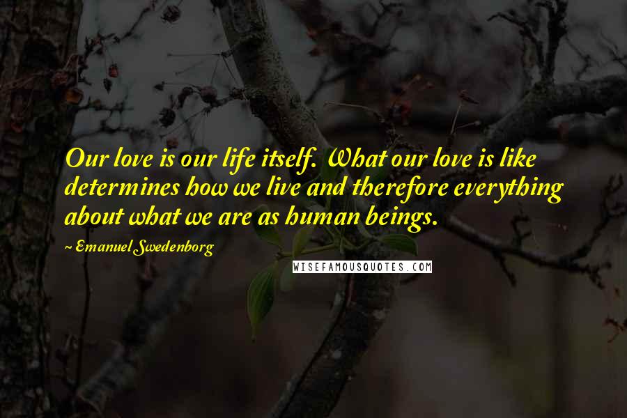 Emanuel Swedenborg Quotes: Our love is our life itself. What our love is like determines how we live and therefore everything about what we are as human beings.