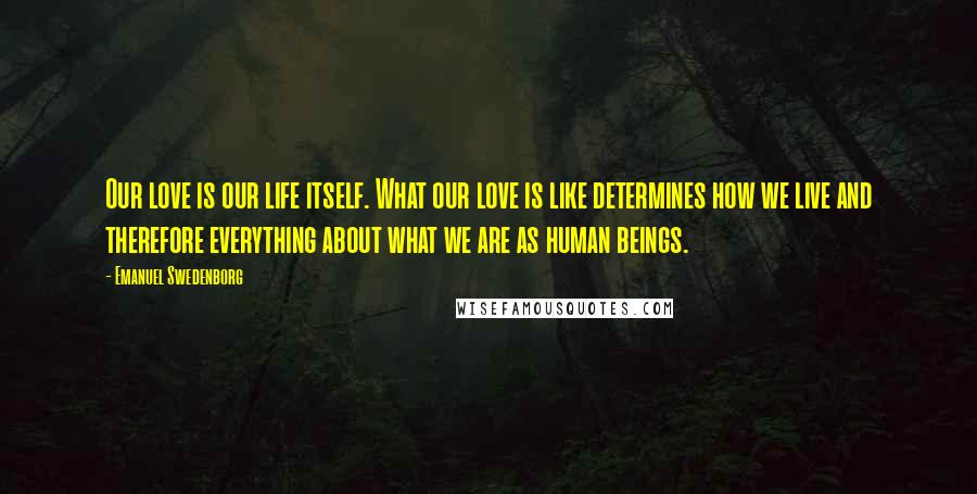 Emanuel Swedenborg Quotes: Our love is our life itself. What our love is like determines how we live and therefore everything about what we are as human beings.