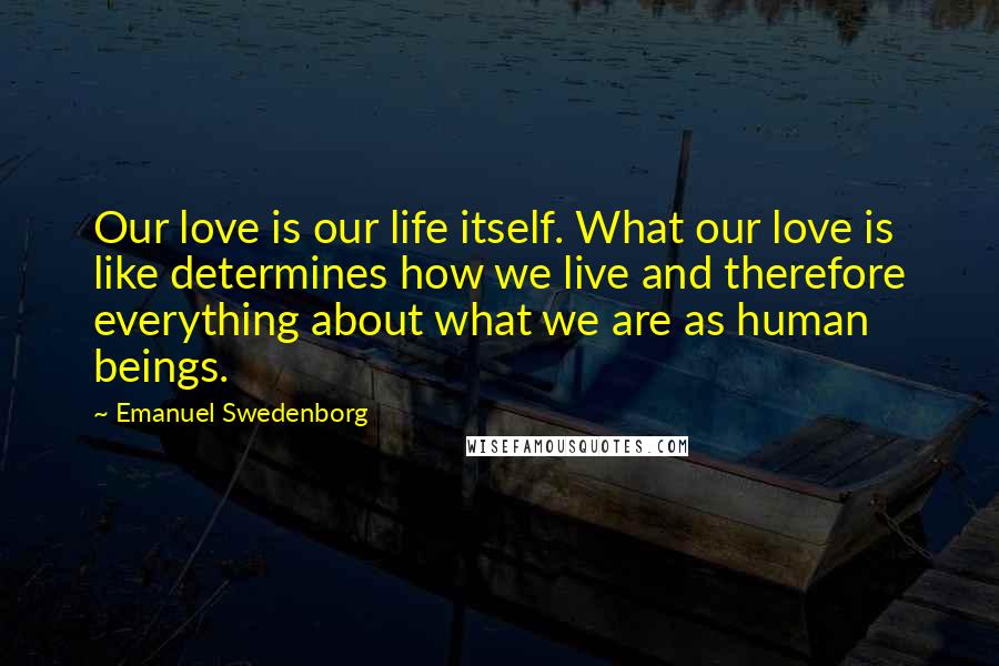 Emanuel Swedenborg Quotes: Our love is our life itself. What our love is like determines how we live and therefore everything about what we are as human beings.