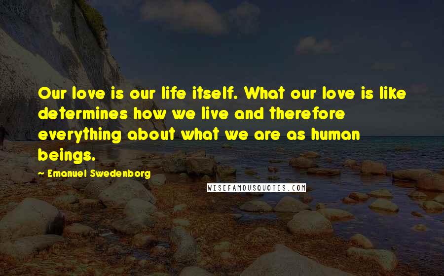 Emanuel Swedenborg Quotes: Our love is our life itself. What our love is like determines how we live and therefore everything about what we are as human beings.