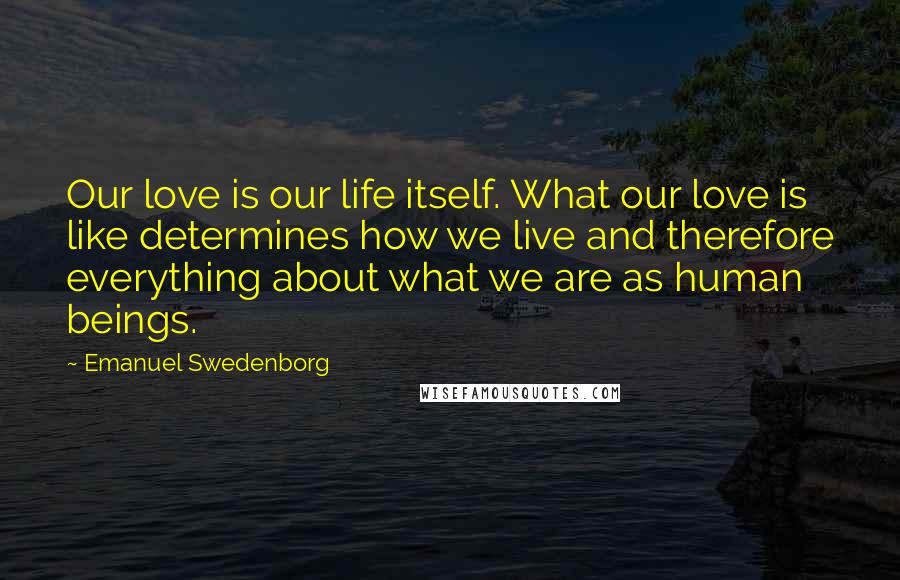 Emanuel Swedenborg Quotes: Our love is our life itself. What our love is like determines how we live and therefore everything about what we are as human beings.