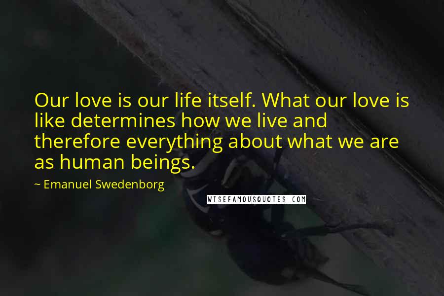 Emanuel Swedenborg Quotes: Our love is our life itself. What our love is like determines how we live and therefore everything about what we are as human beings.