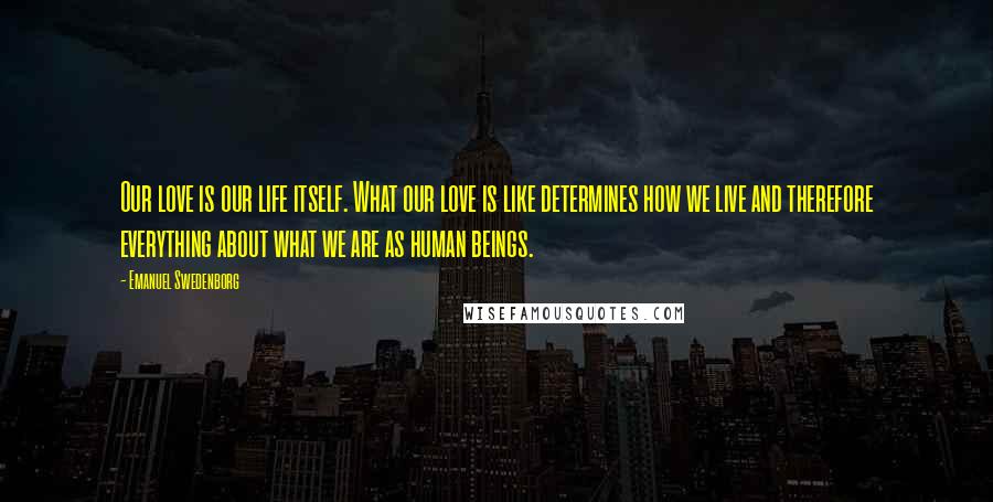 Emanuel Swedenborg Quotes: Our love is our life itself. What our love is like determines how we live and therefore everything about what we are as human beings.