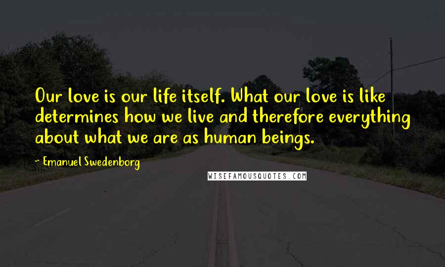 Emanuel Swedenborg Quotes: Our love is our life itself. What our love is like determines how we live and therefore everything about what we are as human beings.