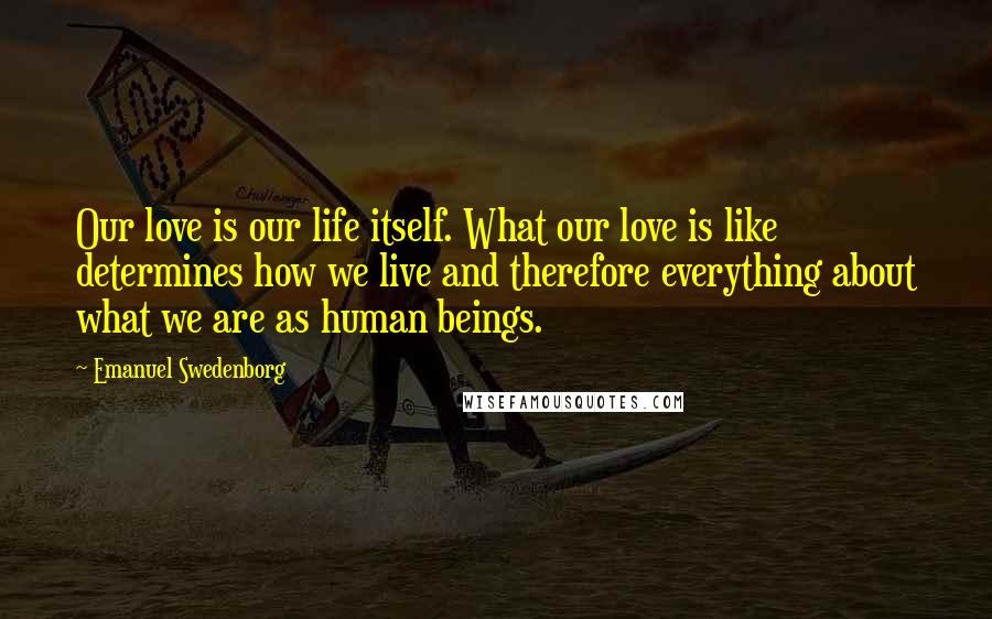 Emanuel Swedenborg Quotes: Our love is our life itself. What our love is like determines how we live and therefore everything about what we are as human beings.